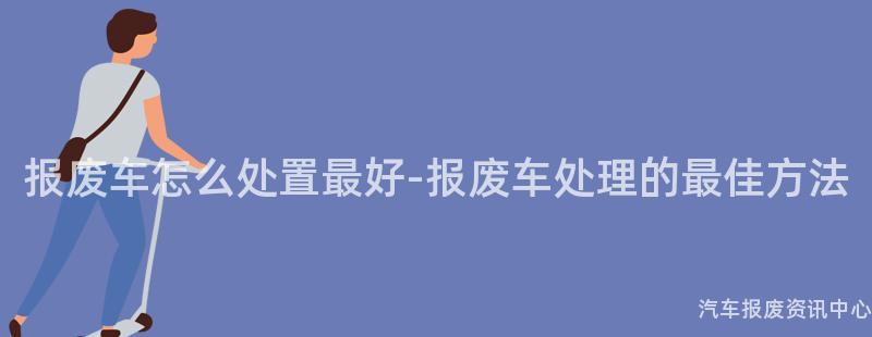 报废车怎么处置最好-报废车处理的最佳方法