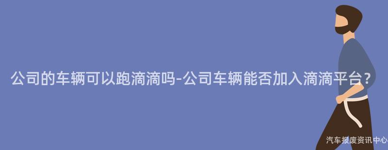 公司的车辆可以跑滴滴吗-公司车辆能否加入滴滴平台？