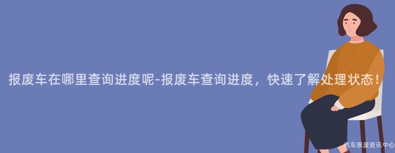 报废车在哪里查询进度呢-报废车查询进度，快速了解处理状态！