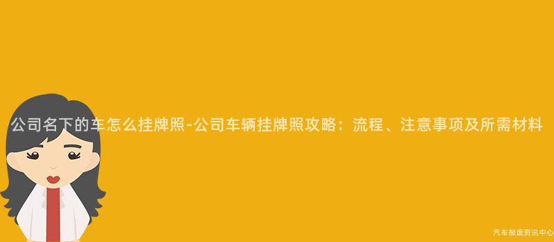 公司名下的车怎么挂牌照-公司车辆挂牌照攻略：流程、注意事项及所需材料