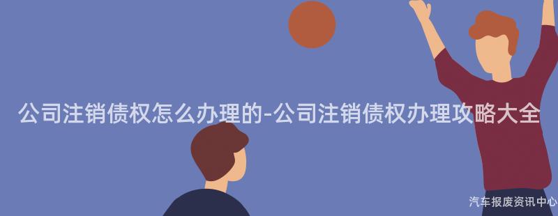 公司注销债权怎么办理的-公司注销债权办理攻略大全