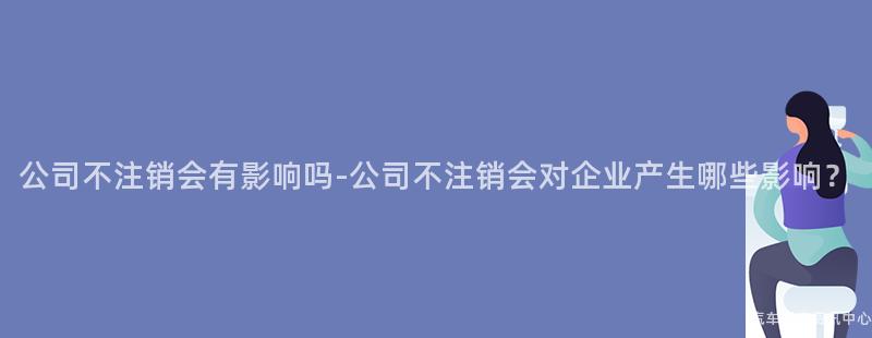 公司不注销会有影响吗-公司不注销会对企业产生哪些影响？