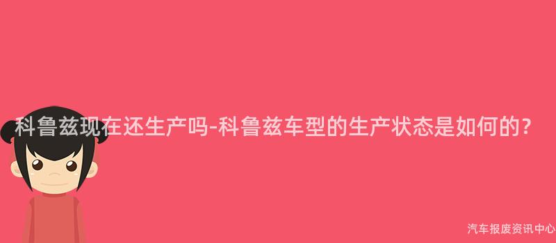 科鲁兹现在还生产吗-科鲁兹车型的生产状态是如何的？