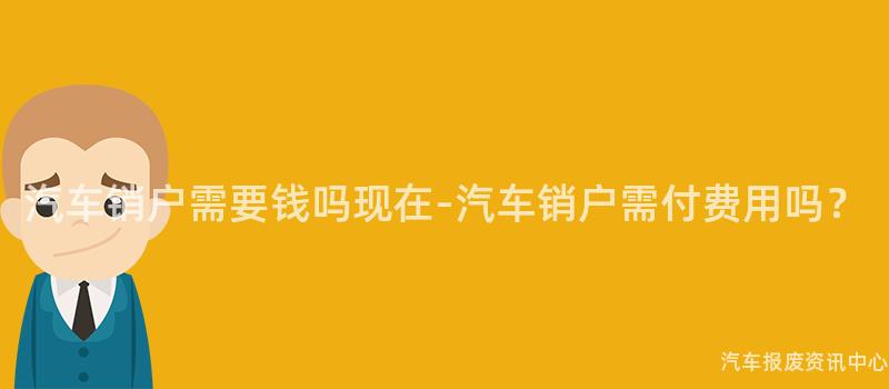 汽车销户需要钱吗现在-汽车销户需付费用吗？