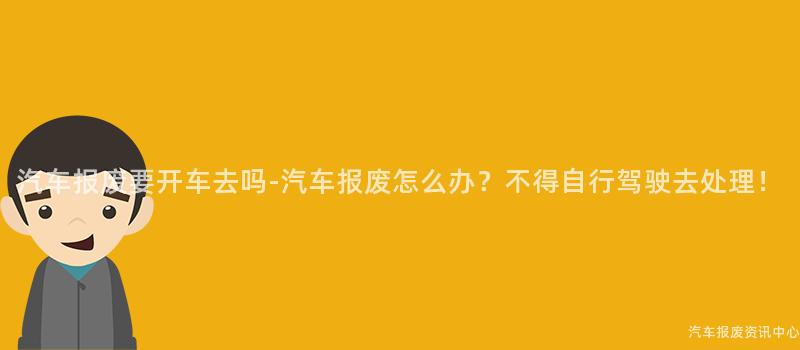 汽车报废要开车去吗-汽车报废怎么办？不得自行驾驶去处理！