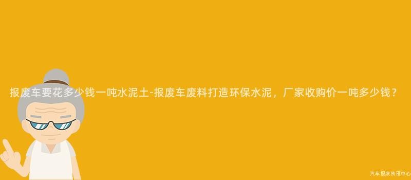 报废车要花多少钱一吨水泥土-报废车废料打造环保水泥，厂家收购价一吨多少钱？