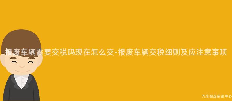 报废车辆需要交税吗现在怎么交-报废车辆交税细则及应注意事项