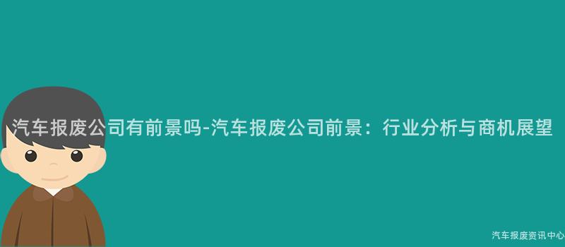 汽车报废公司有前景吗-汽车报废公司前景：行业分析与商机展望