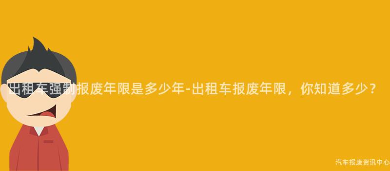 出租车强制报废年限是多少年-出租车报废年限，你知道多少？