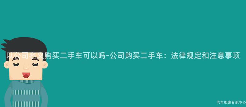 以公司名义购买二手车可以吗-公司购买二手车：法律规定和注意事项