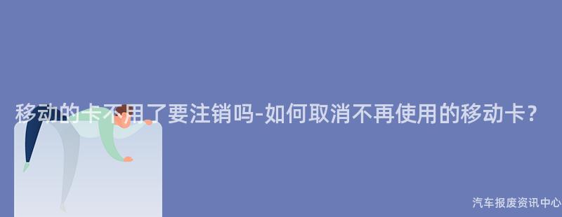移动的卡不用了要注销吗-如何取消不再使用的移动卡？