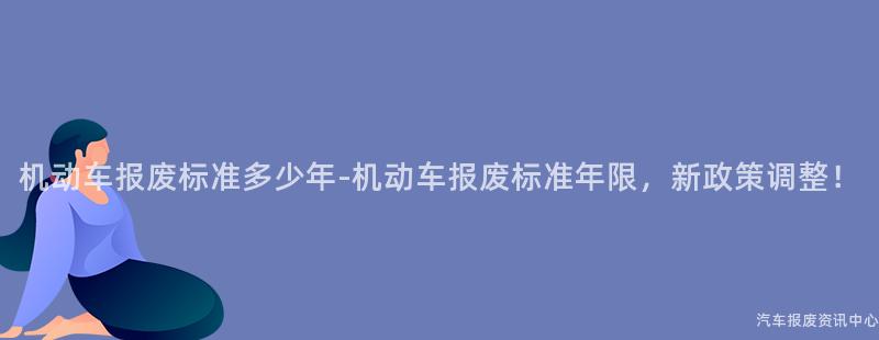 机动车报废标准多少年-机动车报废标准年限，新政策调整！