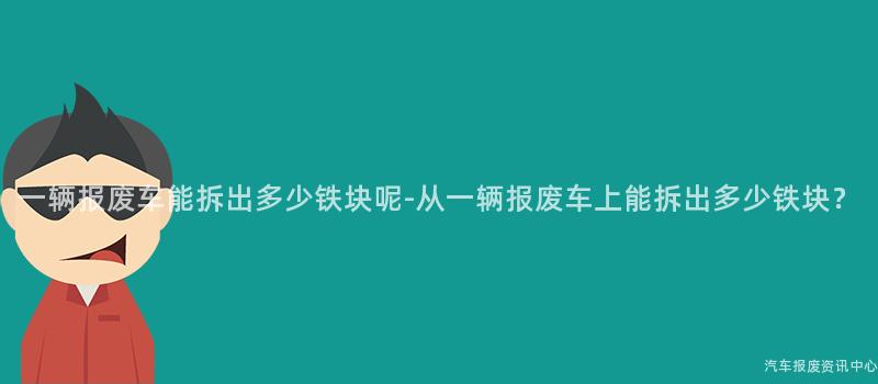 一辆报废车能拆出多少铁块呢-从一辆报废车上能拆出多少铁块？