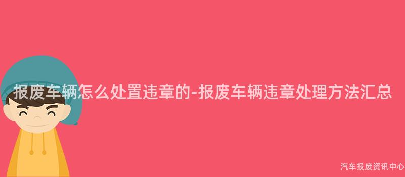 报废车辆怎么处置违章的-报废车辆违章处理方法汇总