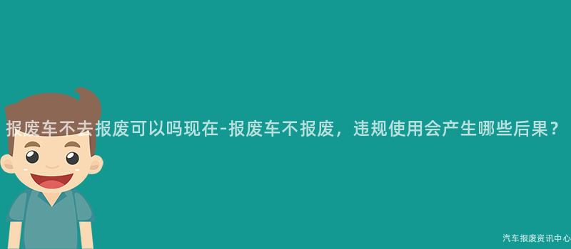 报废车不去报废可以吗现在-报废车不报废，违规使用会产生哪些后果？
