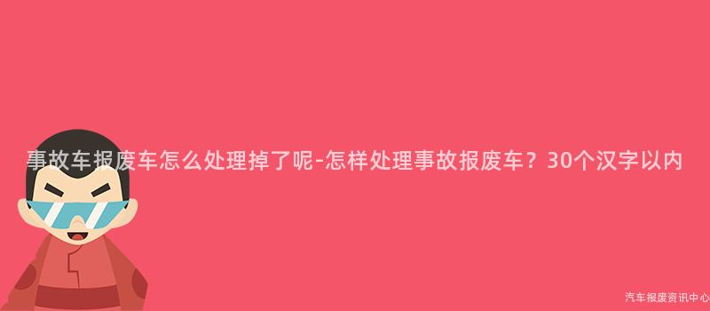 事故车报废车怎么处理掉了呢-怎样处理事故报废车？30个汉字以内