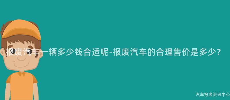 报废汽车一辆多少钱合适呢-报废汽车的合理售价是多少？