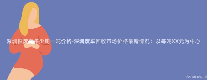 深圳报废车多少钱一吨价格-深圳废车回收市场价格最新情况：以每吨XX元为中心
