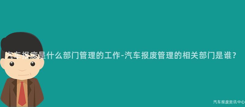 汽车报废是什么部门管理的工作-汽车报废管理的相关部门是谁？