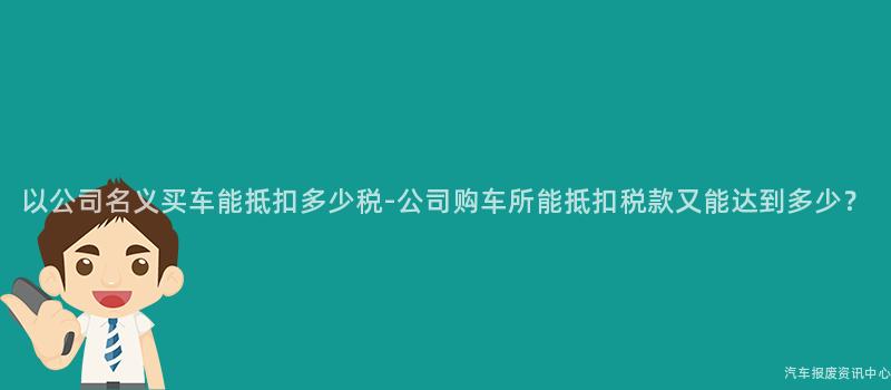 以公司名义买车能抵扣多少税-公司购车所能抵扣税款又能达到多少？