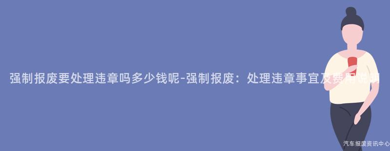 强制报废要处理违章吗多少钱呢-强制报废：处理违章事宜及费用说明