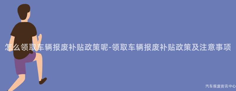 怎么领取车辆报废补贴政策呢-领取车辆报废补贴政策及注意事项
