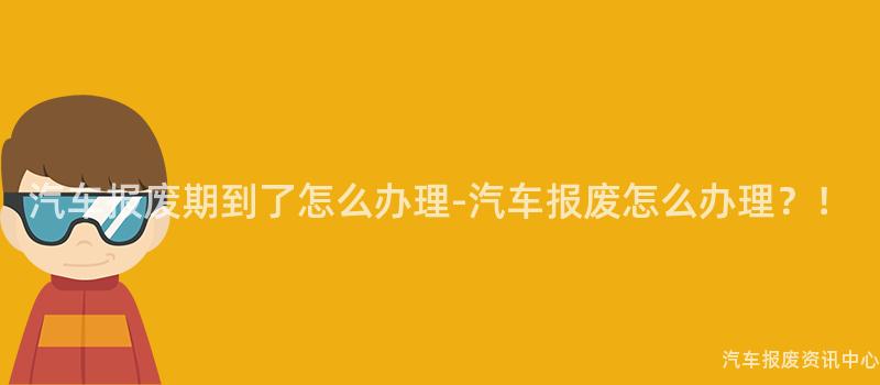 汽车报废期到了怎么办理-汽车报废怎么办理？！