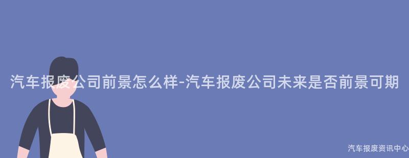 汽车报废公司前景怎么样-汽车报废公司未来是否前景可期