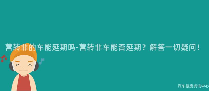 营转非的车能延期吗-营转非车能否延期？解答一切疑问！