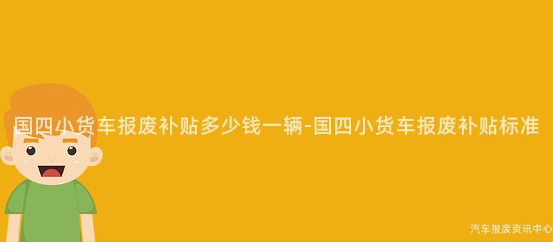 国四小货车报废补贴多少钱一辆-国四小货车报废补贴标准