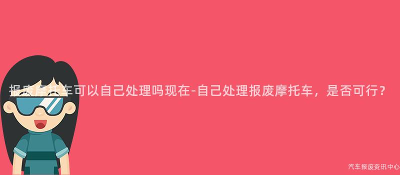 报废摩托车可以自己处理吗现在-自己处理报废摩托车，是否可行？