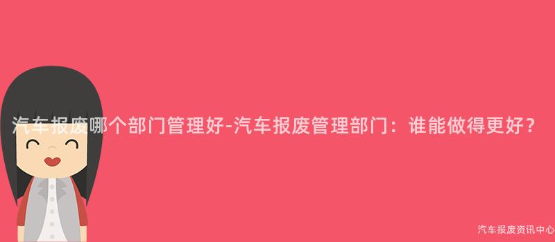 汽车报废哪个部门管理好-汽车报废管理部门：谁能做得更好？