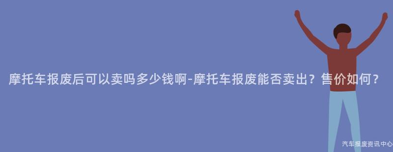 摩托车报废后可以卖吗多少钱啊-摩托车报废能否卖出？售价如何？