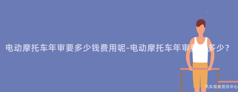 电动摩托车年审要多少钱费用呢-电动摩托车年审费用多少？