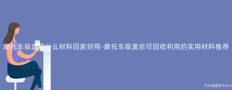 摩托车报废带什么材料回家好用-摩托车报废后可回收利用的实用材料推荐