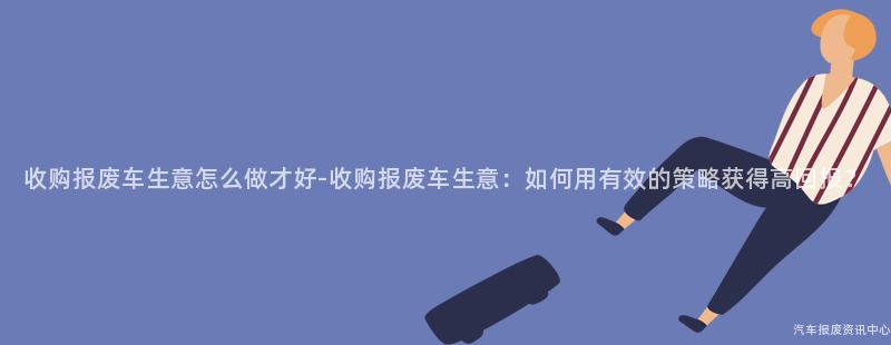 收购报废车生意怎么做才好-收购报废车生意：如何用有效的策略获得高回报？
