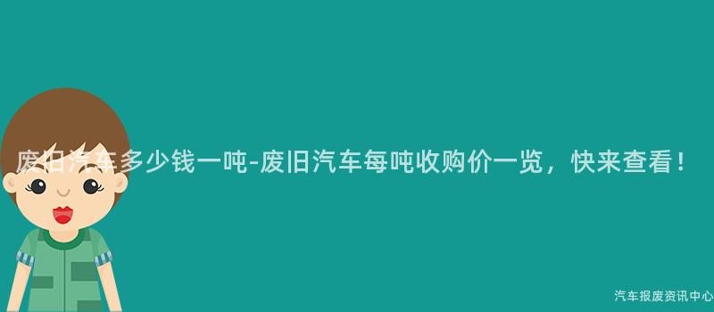废旧汽车多少钱一吨-废旧汽车每吨收购价一览，快来查看！