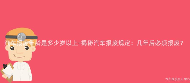 汽车报废年龄是多少岁以上-揭秘汽车报废规定：几年后必须报废？