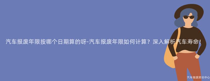 汽车报废年限按哪个日期算的呀-汽车报废年限如何计算？深入解析汽车寿命！