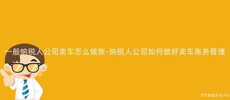 一般纳税人公司卖车怎么做账-纳税人公司如何做好卖车账务管理
