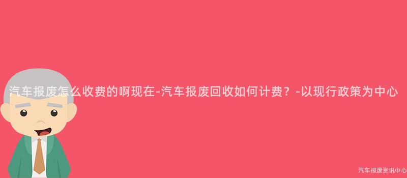 汽车报废怎么收费的啊现在-汽车报废回收如何计费？-以现行政策为中心