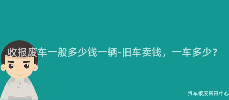 收报废车一般多少钱一辆-旧车卖钱，一车多少？