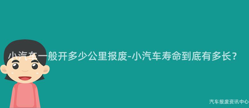 小汽车一般开多少公里报废-小汽车寿命到底有多长？