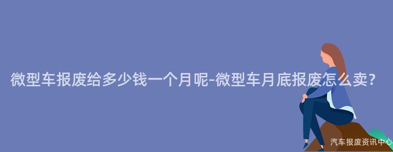 微型车报废给多少钱一个月呢-微型车月底报废怎么卖？