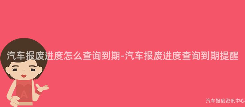 汽车报废进度怎么查询到期-汽车报废进度查询到期提醒