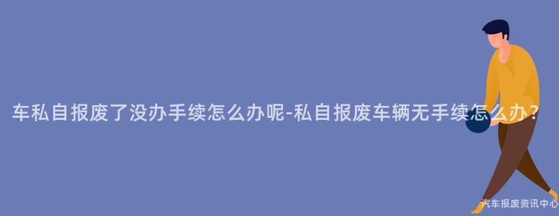 车私自报废了没办手续怎么办呢-私自报废车辆无手续怎么办？