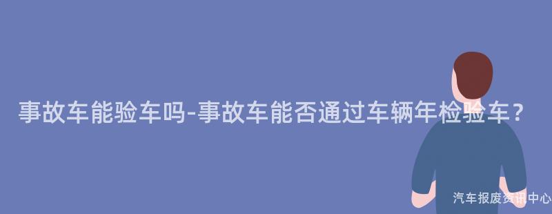 事故车能验车吗-事故车能否通过车辆年检验车？