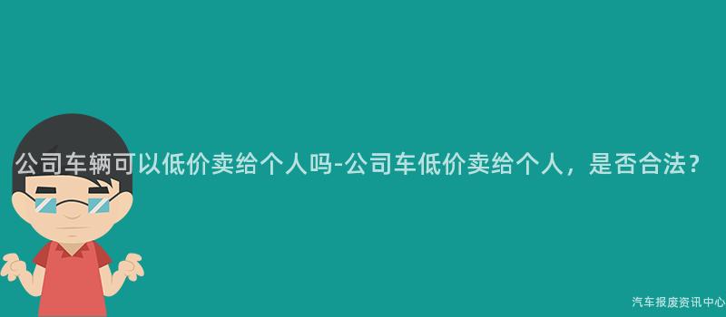 公司车辆可以低价卖给个人吗-公司车低价卖给个人，是否合法？