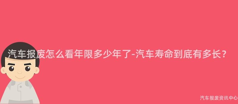 汽车报废怎么看年限多少年了-汽车寿命到底有多长？