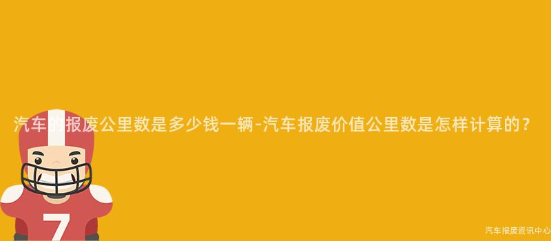 汽车的报废公里数是多少钱一辆-汽车报废价值公里数是怎样计算的？